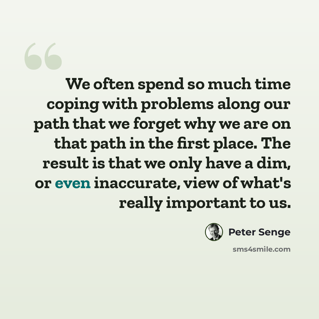 “We often spend so much time coping with problems along our path that we forget why we are on that path in the first place. The result is that we only have a dim, or even inaccurate, view of what's really important to us.” quote by Peter Senge