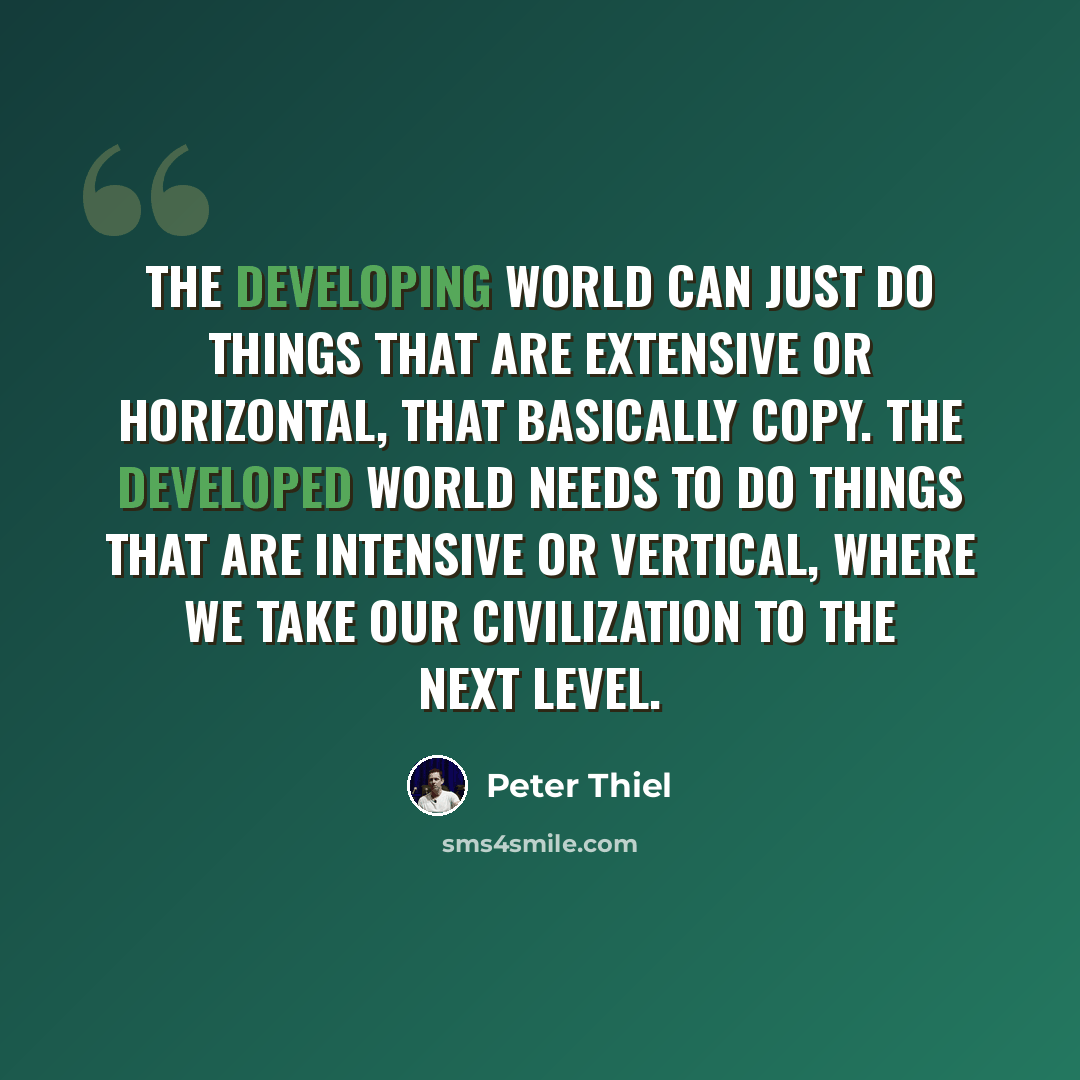 “The developing world can just do things that are extensive or horizontal, that basically copy. The developed world needs to do things that are intensive or vertical, where we take our civilization to the next level.” quote by Peter Thiel