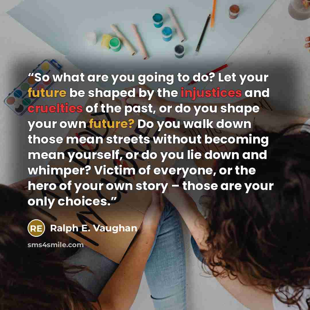 “So what are you going to do? Let your future be shaped by the injustices and cruelties of the past, or do you shape your own future? Do you walk down those mean streets without becoming mean yourself, or do you lie down and whimper? Victim of everyone, or the hero of your own story – those are…” quote by Ralph E. Vaughan