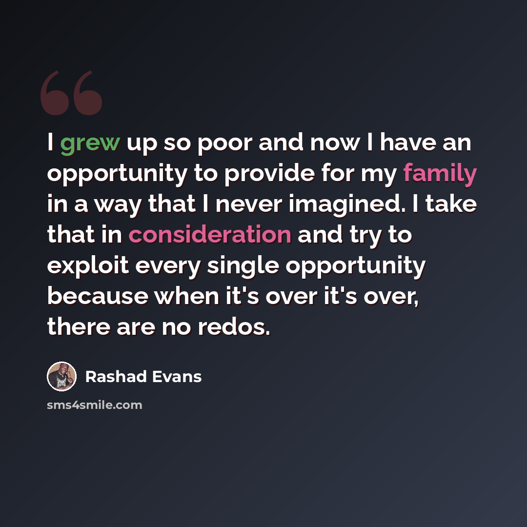 “I grew up so poor and now I have an opportunity to provide for my family in a way that I never imagined. I take that in consideration and try to exploit every single opportunity because when it's over it's over, there are no redos.” quote by Rashad Evans