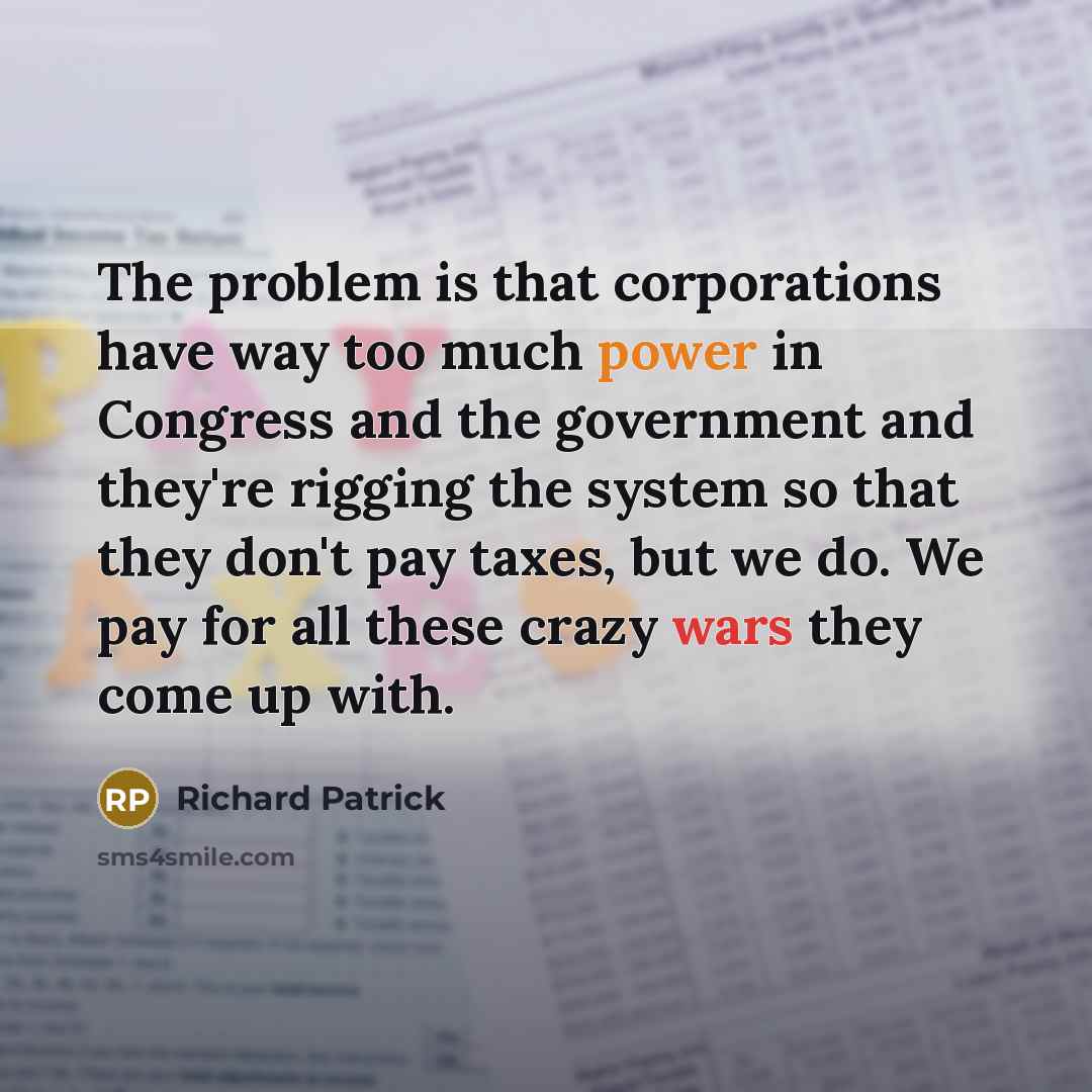 “The problem is that corporations have way too much power in Congress and the government and they're rigging the system so that they don't pay taxes, but we do. We pay for all these crazy wars they come up with.” quote by Richard Patrick