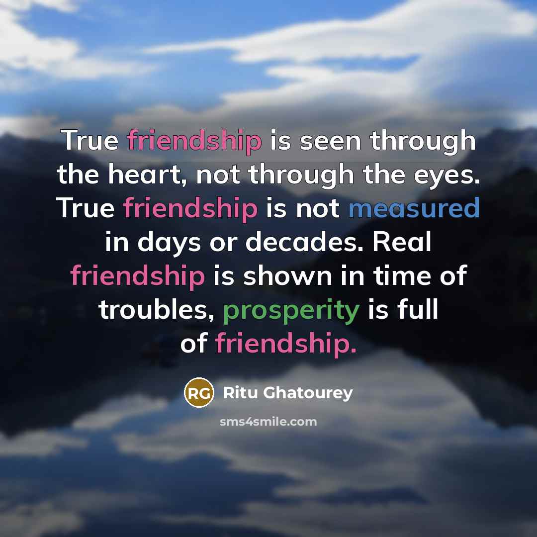 “True friendship is seen through the heart, not through the eyes. True friendship is not measured in days or decades. Real friendship is shown in time of troubles, prosperity is full of friendship.” quote by Ritu Ghatourey