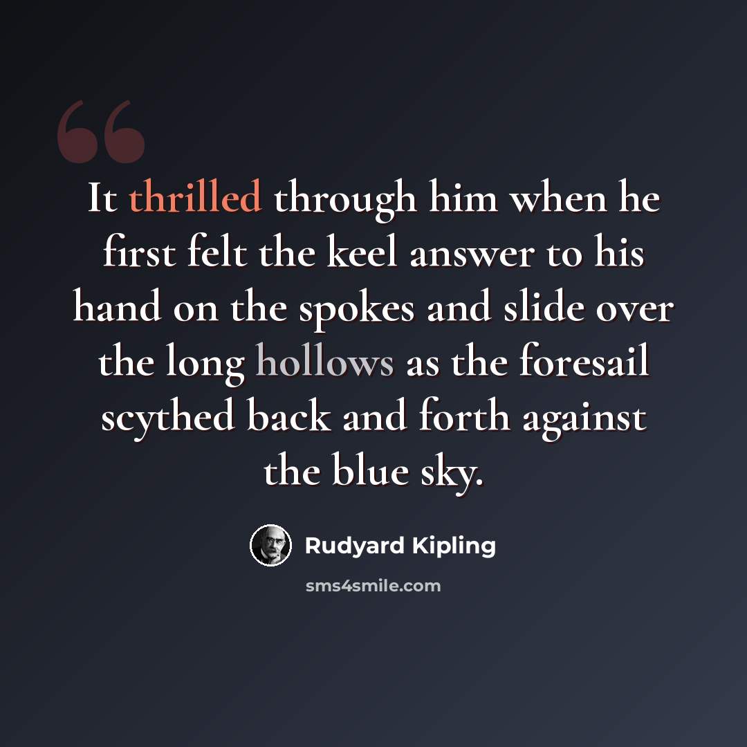 “It thrilled through him when he first felt the keel answer to his hand on the spokes and slide over the long hollows as the foresail scythed back and forth against the blue sky.” quote by Rudyard Kipling