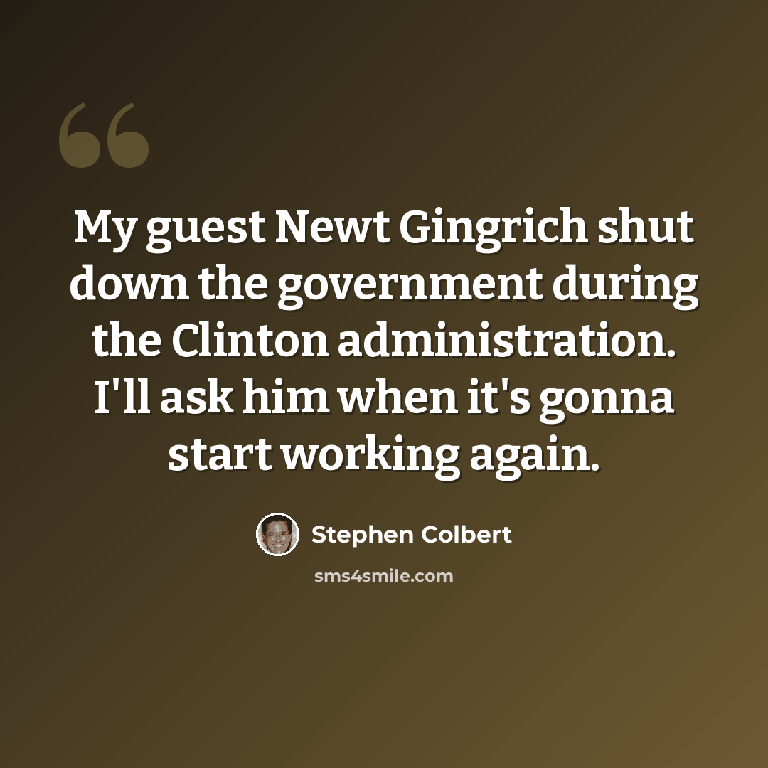 “My guest Newt Gingrich shut down the government during the Clinton administration. I'll ask him when it's gonna start working again.” quote by Stephen Colbert