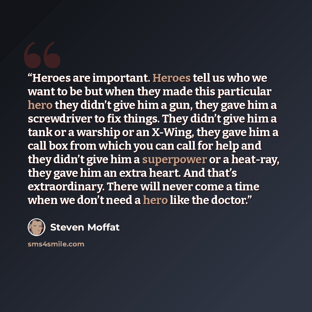 “Heroes are important. Heroes tell us who we want to be but when they made this particular hero they didn’t give him a gun, they gave him a screwdriver to fix things. They didn’t give him a tank or a warship or an X-Wing, they gave him a call box from which you can call for help and they didn’t…” quote by Steven Moffat