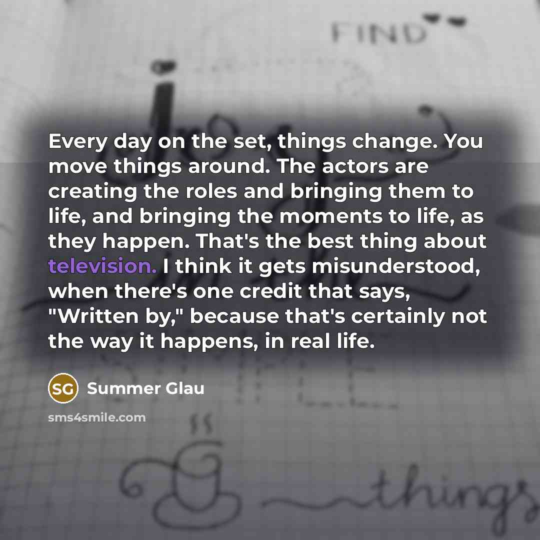 “Every day on the set, things change. You move things around. The actors are creating the roles and bringing them to life, and bringing the moments to life, as they happen. That's the best thing about television. I think it gets misunderstood, when there's one credit that says, "Written by,"…” quote by Summer Glau