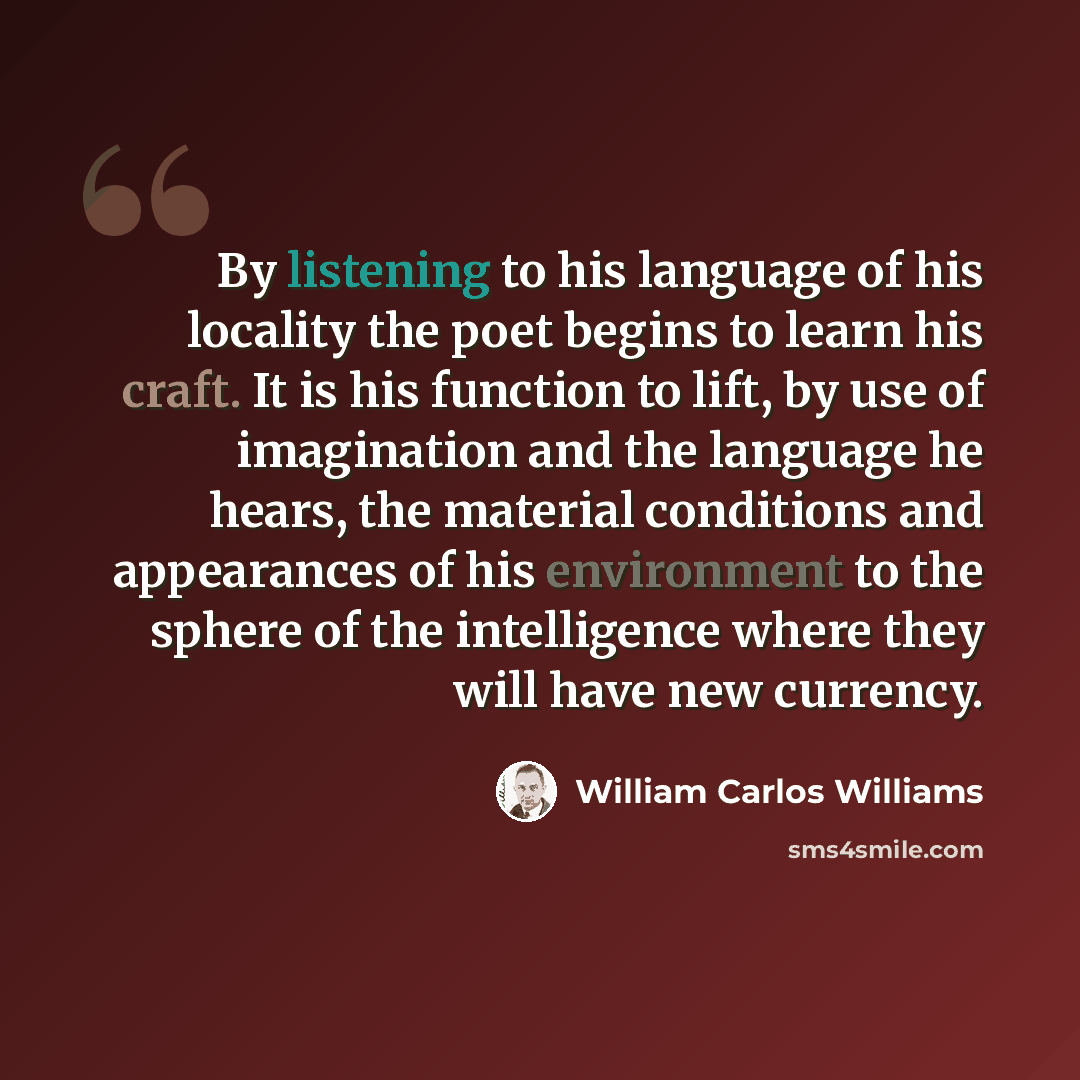 “By listening to his language of his locality the poet begins to learn his craft. It is his function to lift, by use of imagination and the language he hears, the material conditions and appearances of his environment to the sphere of the intelligence where they will have new currency.” quote by William Carlos Williams