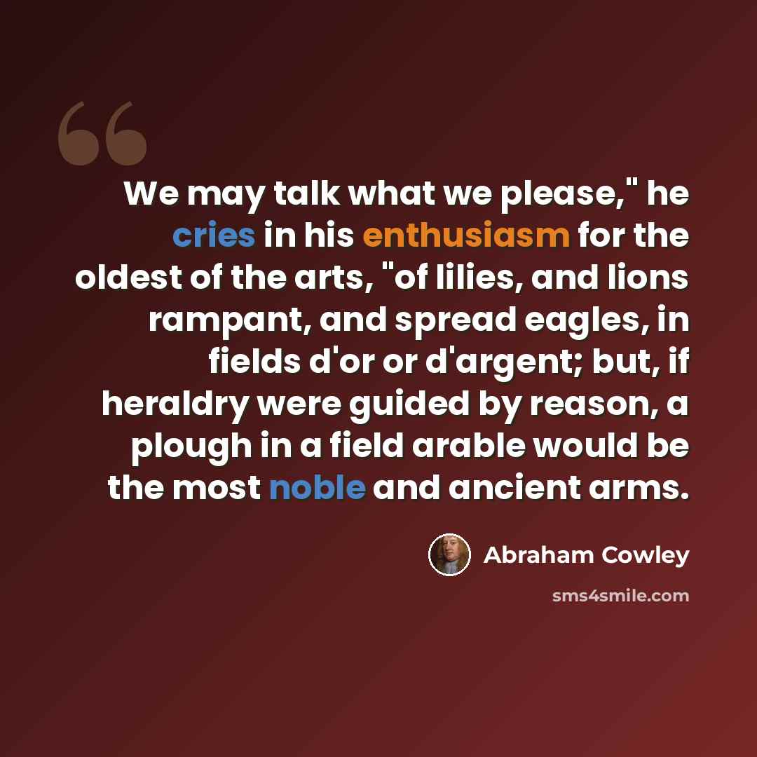 “We may talk what we please," he cries in his enthusiasm for the oldest of the arts, "of lilies, and lions rampant, and spread eagles, in fields d'or or d'argent; but, if heraldry were guided by reason, a plough in a field arable would be the most noble and ancient arms.” quote by Abraham Cowley