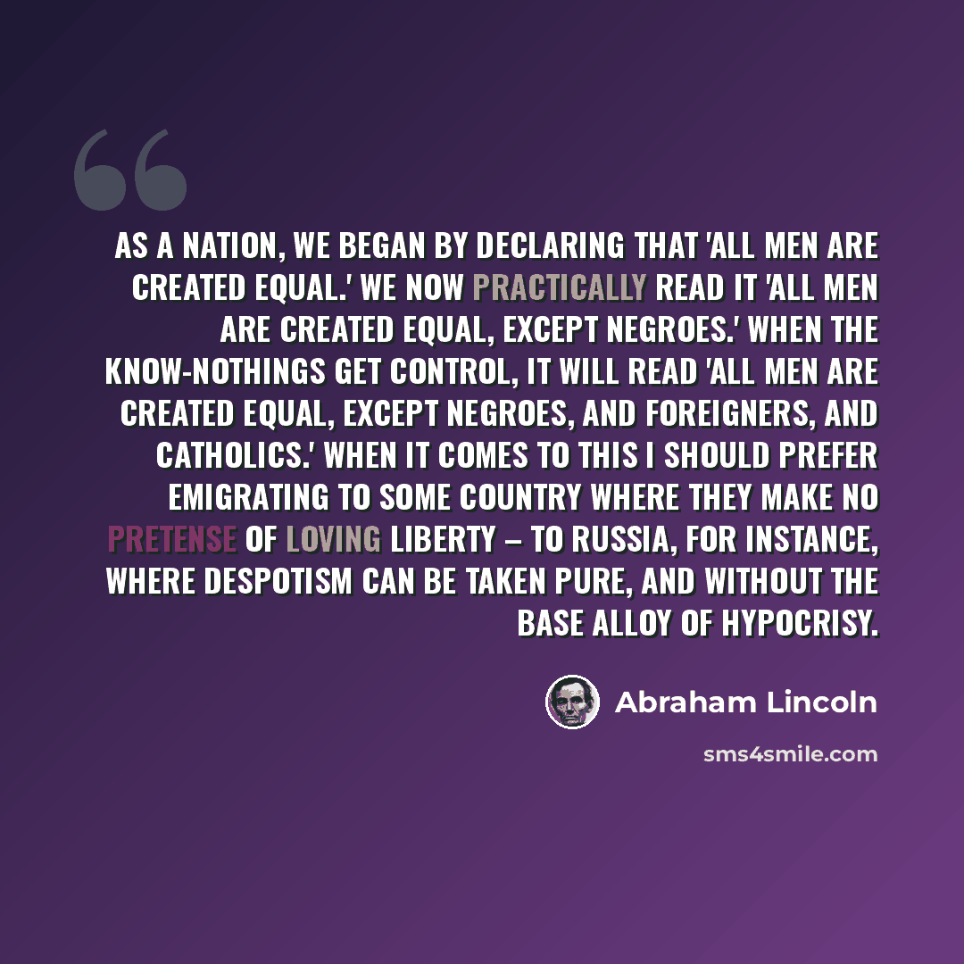 “As a nation, we began by declaring that 'all men are created equal.' We now practically read it 'all men are created equal, except negroes.' When the Know-Nothings get control, it will read 'all men are created equal, except negroes, and foreigners, and Catholics.' When it comes to this I should…” quote by Abraham Lincoln