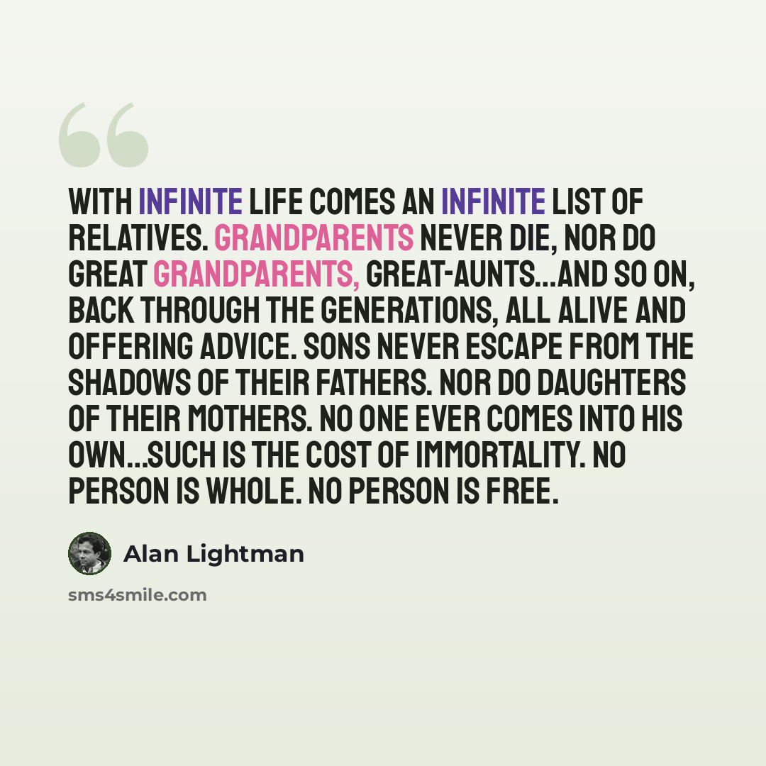 “With infinite life comes an infinite list of relatives. Grandparents never die, nor do great grandparents, great-aunts…and so on, back through the generations, all alive and offering advice. Sons never escape from the shadows of their fathers. Nor do daughters of their mothers. No one ever comes…” quote by Alan Lightman