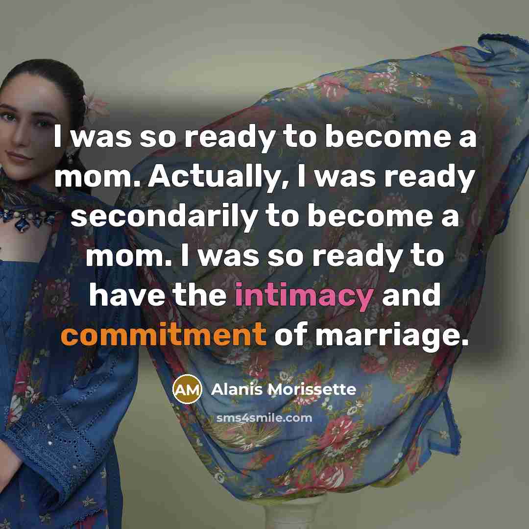 “I was so ready to become a mom. Actually, I was ready secondarily to become a mom. I was so ready to have the intimacy and commitment of marriage.” quote by Alanis Morissette