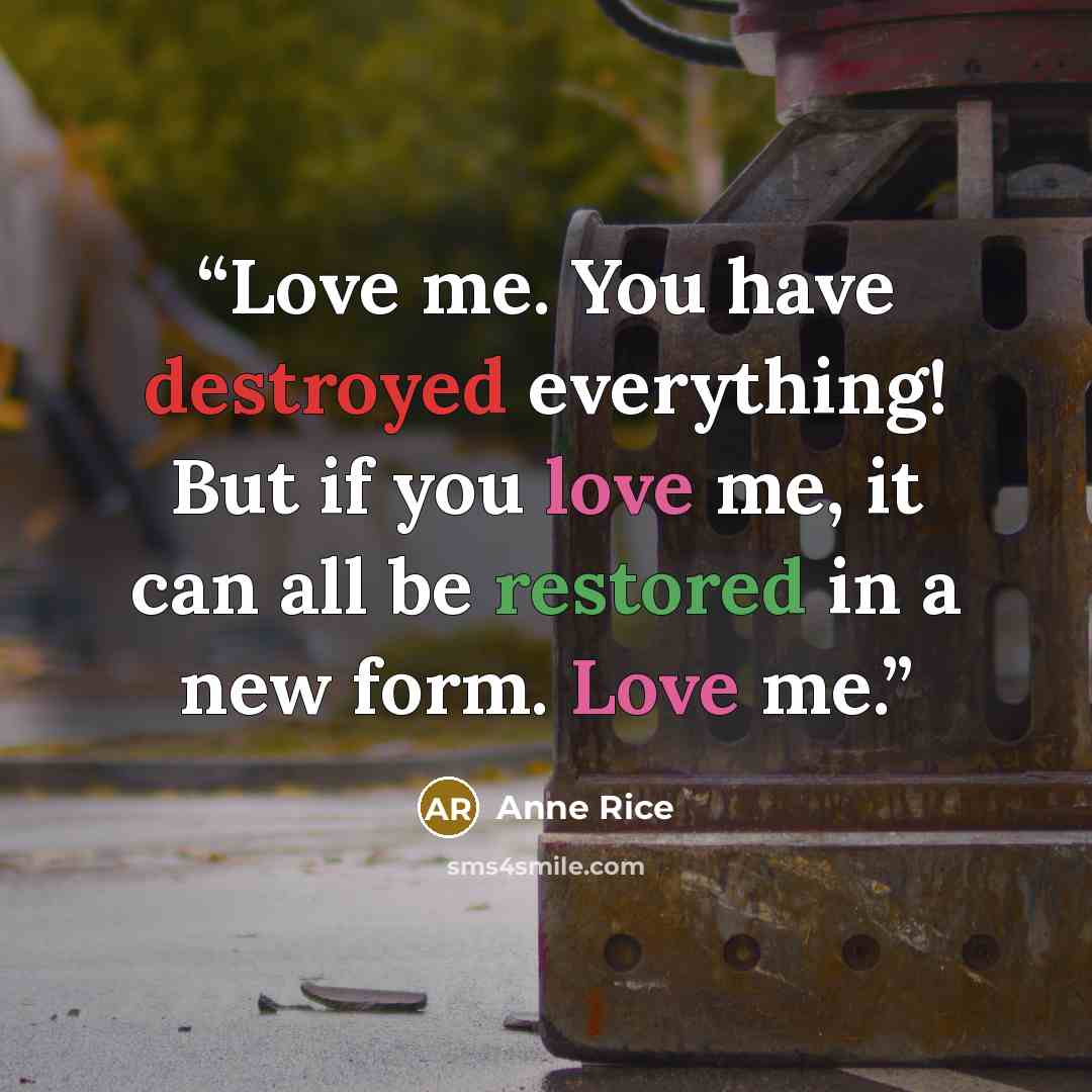 “Love me. You have destroyed everything! But if you love me, it can all be restored in a new form. Love me.” quote by Anne Rice