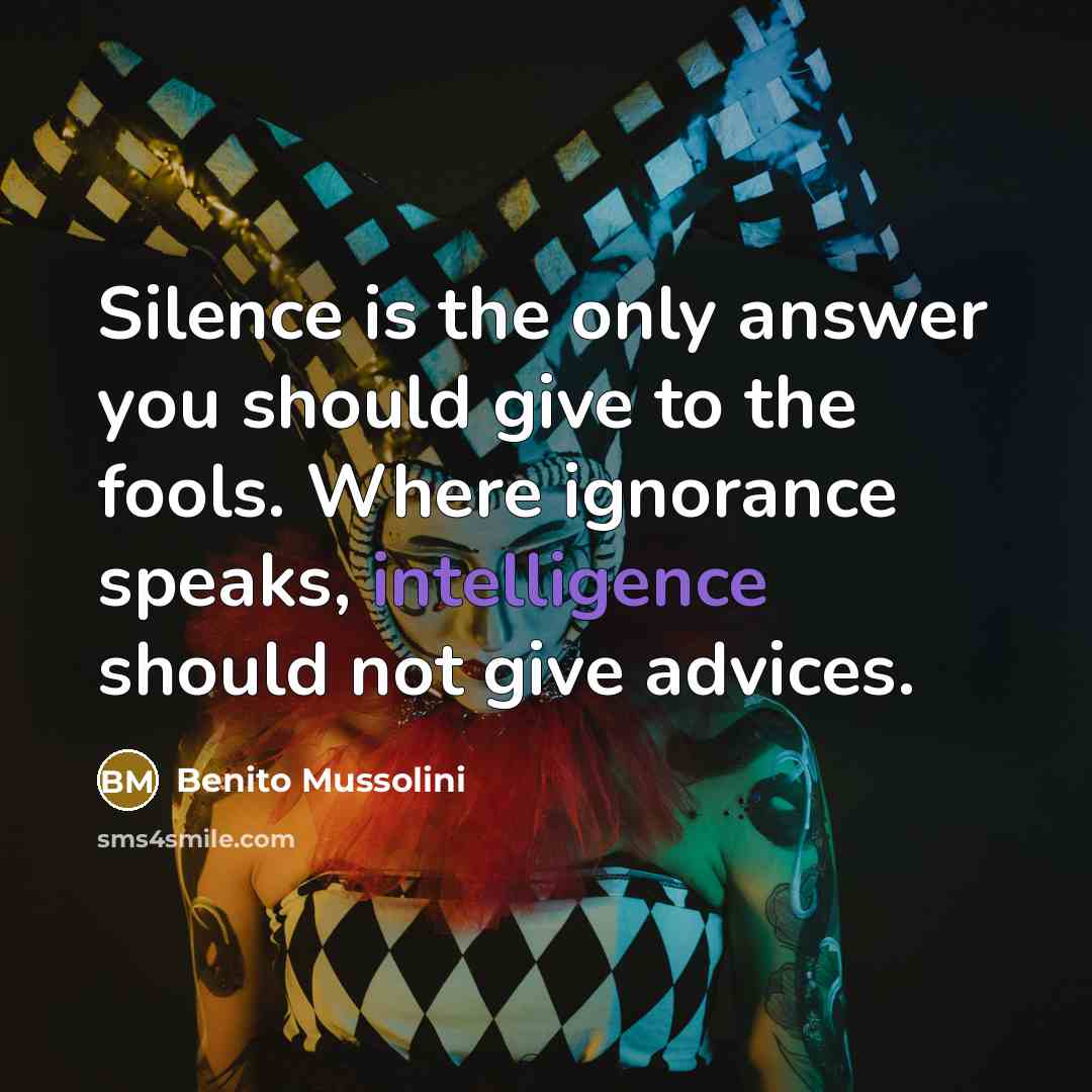 “Silence is the only answer you should give to the fools. Where ignorance speaks, intelligence should not give advices.” quote by Benito Mussolini