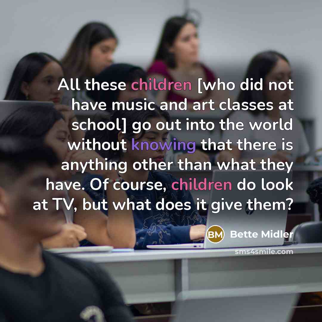 “All these children [who did not have music and art classes at school] go out into the world without knowing that there is anything other than what they have. Of course, children do look at TV, but what does it give them?” quote by Bette Midler