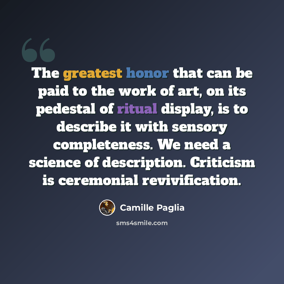 “The greatest honor that can be paid to the work of art, on its pedestal of ritual display, is to describe it with sensory completeness. We need a science of description. Criticism is ceremonial revivification.” quote by Camille Paglia