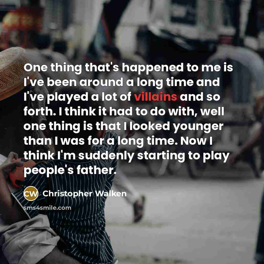 “One thing that's happened to me is I've been around a long time and I've played a lot of villains and so forth. I think it had to do with, well one thing is that I looked younger than I was for a long time. Now I think I'm suddenly starting to play people's father.” quote by Christopher Walken