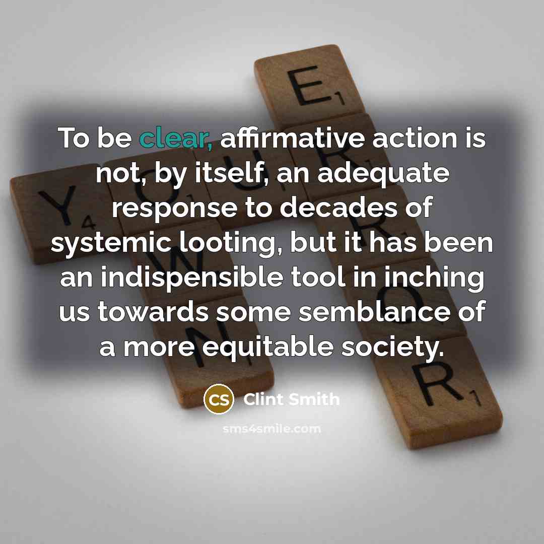 “To be clear, affirmative action is not, by itself, an adequate response to decades of systemic looting, but it has been an indispensible tool in inching us towards some semblance of a more equitable society.” quote by Clint Smith