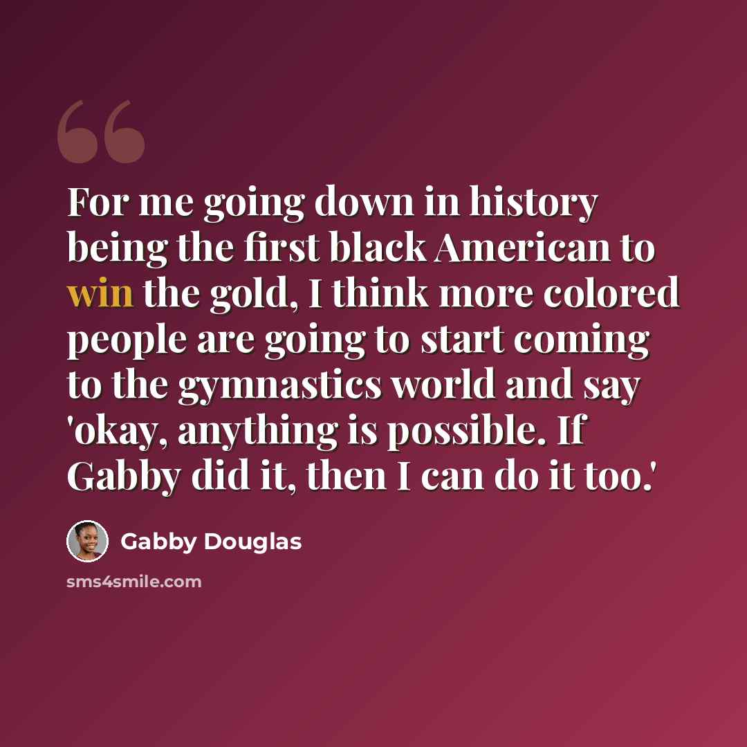 “For me going down in history being the first black American to win the gold, I think more colored people are going to start coming to the gymnastics world and say 'okay, anything is possible. If Gabby did it, then I can do it too.'” quote by Gabby Douglas