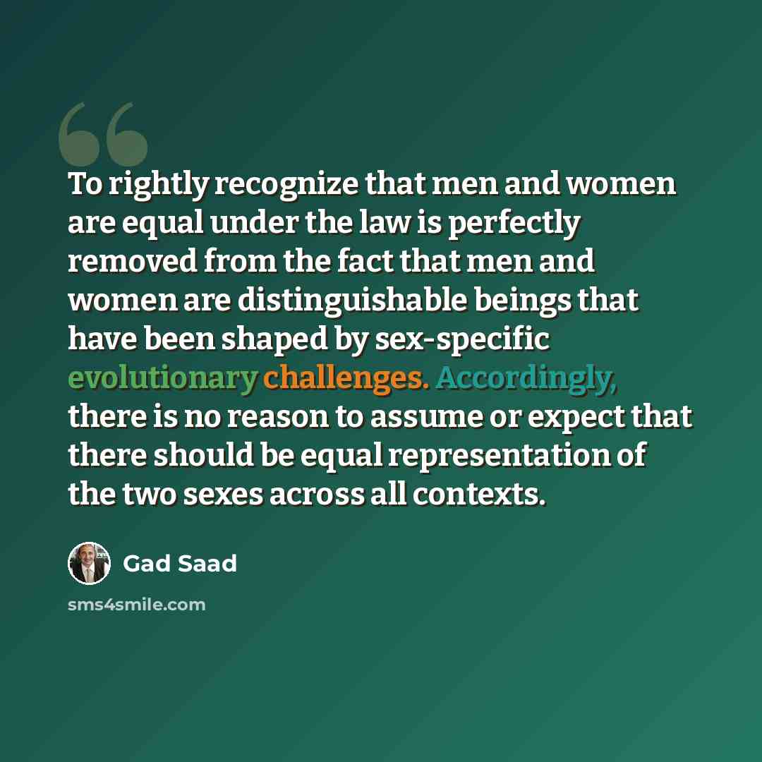 “To rightly recognize that men and women are equal under the law is perfectly removed from the fact that men and women are distinguishable beings that have been shaped by sex-specific evolutionary challenges. Accordingly, there is no reason to assume or expect that there should be equal…” quote by Gad Saad