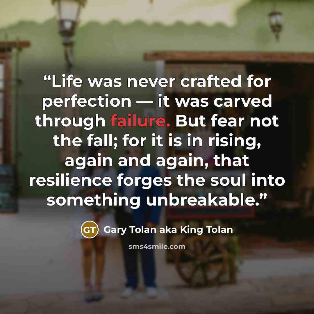 “Life was never crafted for perfection — it was carved through failure. But fear not the fall; for it is in rising, again and again, that resilience forges the soul into something unbreakable.” quote by Gary Tolan aka King Tolan
