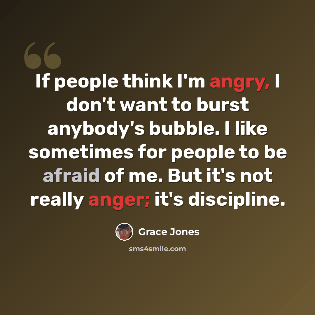 “If people think I'm angry, I don't want to burst anybody's bubble. I like sometimes for people to be afraid of me. But it's not really anger; it's discipline.” quote by Grace Jones