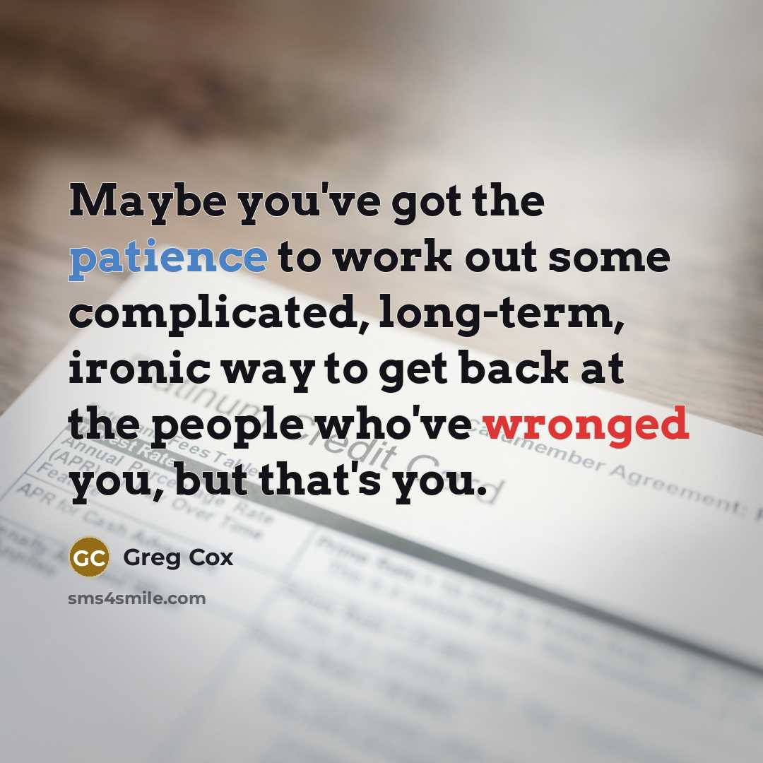 “Maybe you've got the patience to work out some complicated, long-term, ironic way to get back at the people who've wronged you, but that's you.” quote by Greg Cox