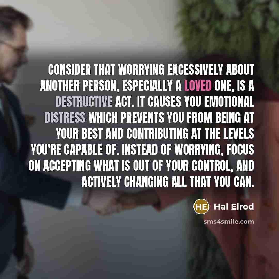 “Consider that worrying excessively about another person, especially a loved one, is a destructive act. It causes you emotional distress which prevents you from being at your best and contributing at the levels you're capable of. Instead of worrying, focus on accepting what is out of your control…” quote by Hal Elrod