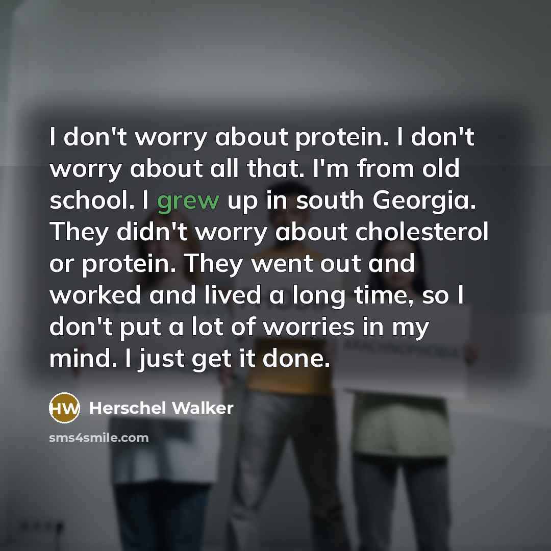 “I don't worry about protein. I don't worry about all that. I'm from old school. I grew up in south Georgia. They didn't worry about cholesterol or protein. They went out and worked and lived a long time, so I don't put a lot of worries in my mind. I just get it done.” quote by Herschel Walker