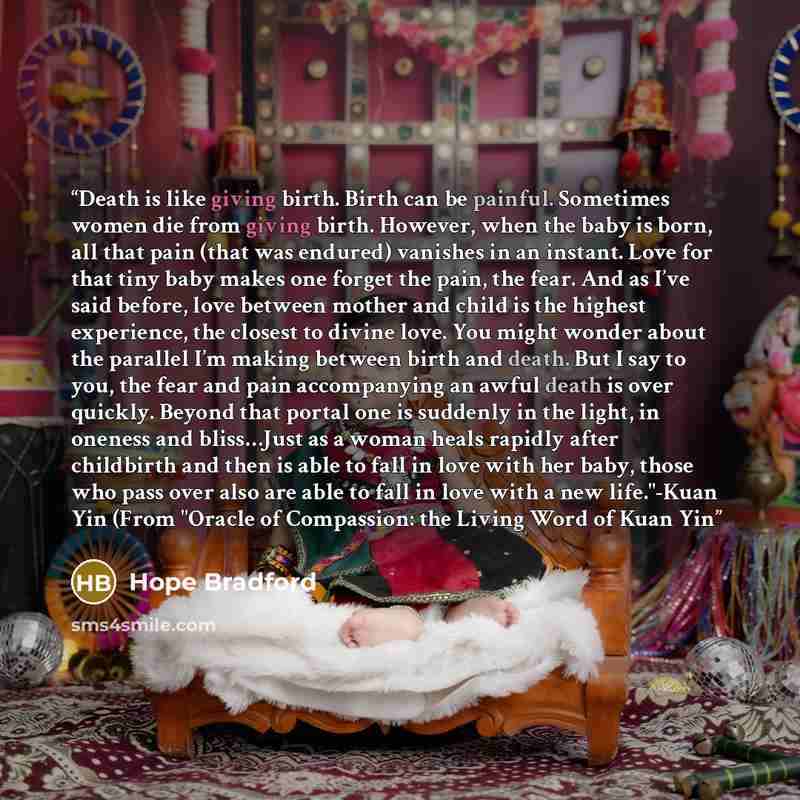 “Death is like giving birth. Birth can be painful. Sometimes women die from giving birth. However, when the baby is born, all that pain (that was endured) vanishes in an instant. Love for that tiny baby makes one forget the pain, the fear. And as I’ve said before, love between mother and child is…” quote by Hope Bradford