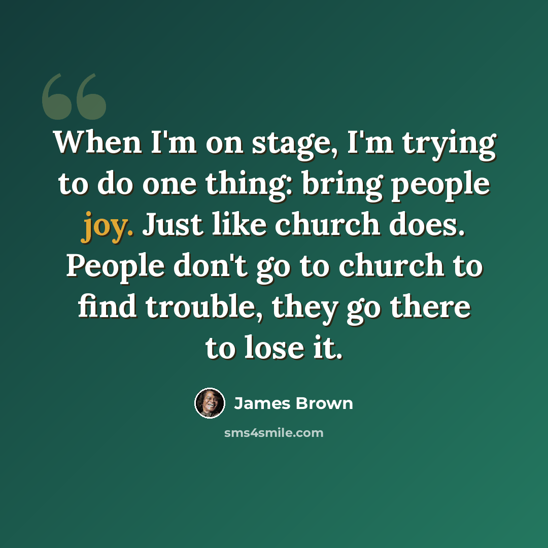 “When I'm on stage, I'm trying to do one thing: bring people joy. Just like church does. People don't go to church to find trouble, they go there to lose it.” quote by James Brown