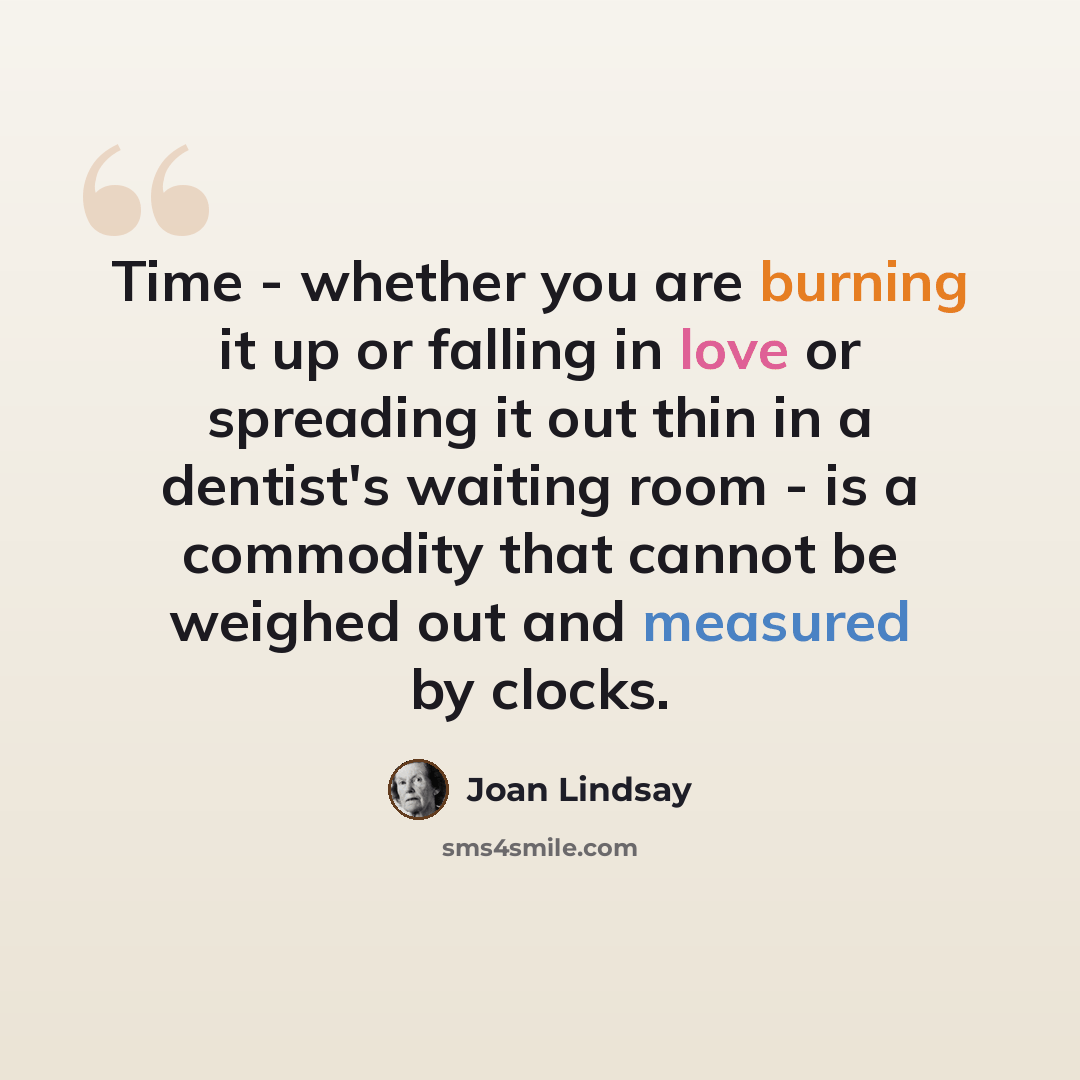 “Time - whether you are burning it up or falling in love or spreading it out thin in a dentist's waiting room - is a commodity that cannot be weighed out and measured by clocks.” quote by Joan Lindsay