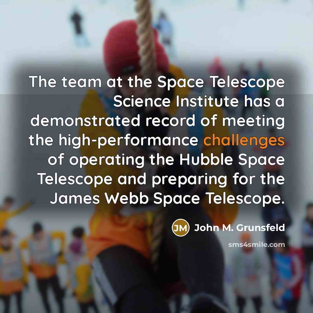 “The team at the Space Telescope Science Institute has a demonstrated record of meeting the high-performance challenges of operating the Hubble Space Telescope and preparing for the James Webb Space Telescope.” quote by John M. Grunsfeld