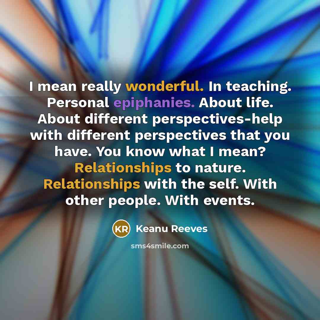 “I mean really wonderful. In teaching. Personal epiphanies. About life. About different perspectives-help with different perspectives that you have. You know what I mean? Relationships to nature. Relationships with the self. With other people. With events.” quote by Keanu Reeves
