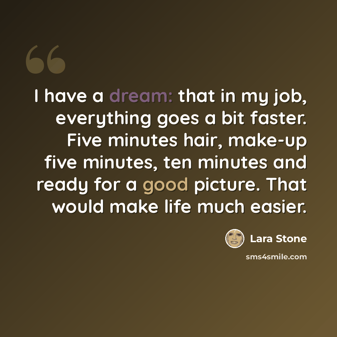 “I have a dream: that in my job, everything goes a bit faster. Five minutes hair, make-up five minutes, ten minutes and ready for a good picture. That would make life much easier.” quote by Lara Stone