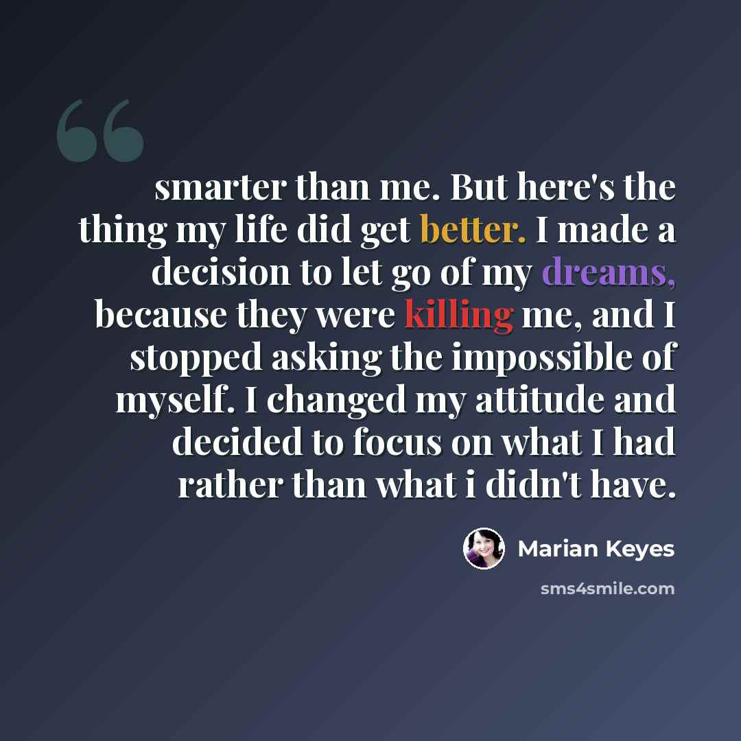 “smarter than me. But here's the thing my life did get better. I made a decision to let go of my dreams, because they were killing me, and I stopped asking the impossible of myself. I changed my attitude and decided to focus on what I had rather than what i didn't have.” quote by Marian Keyes