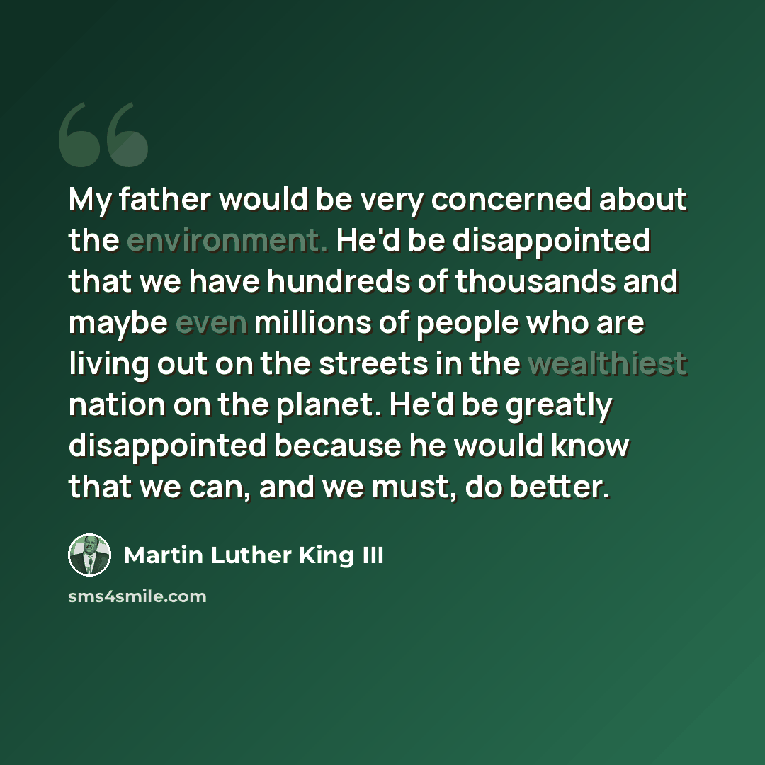 “My father would be very concerned about the environment. He'd be disappointed that we have hundreds of thousands and maybe even millions of people who are living out on the streets in the wealthiest nation on the planet. He'd be greatly disappointed because he would know that we can, and we must…” quote by Martin Luther King III