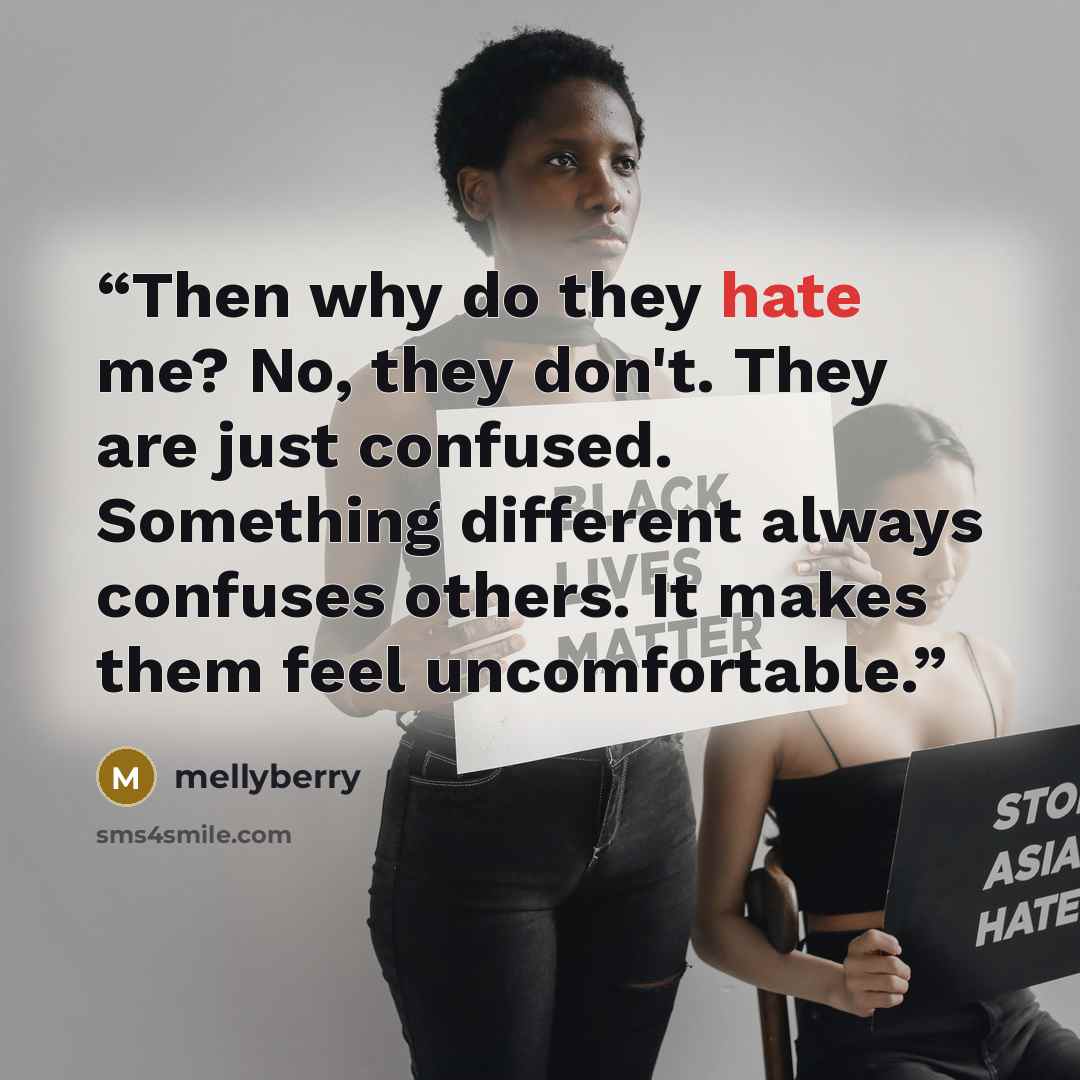“Then why do they hate me? No, they don't. They are just confused. Something different always confuses others. It makes them feel uncomfortable.” quote by mellyberry