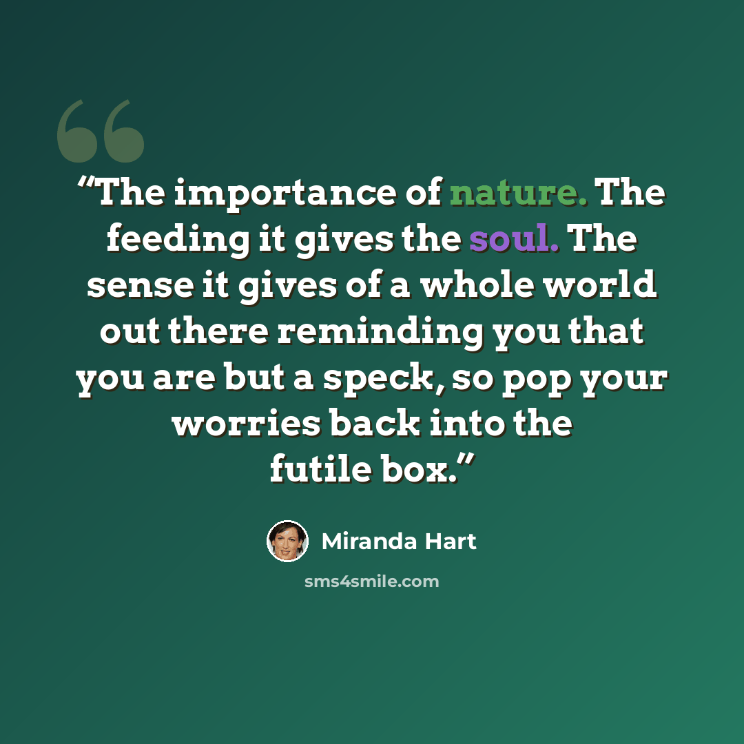 “The importance of nature. The feeding it gives the soul. The sense it gives of a whole world out there reminding you that you are but a speck, so pop your worries back into the futile box.” quote by Miranda Hart