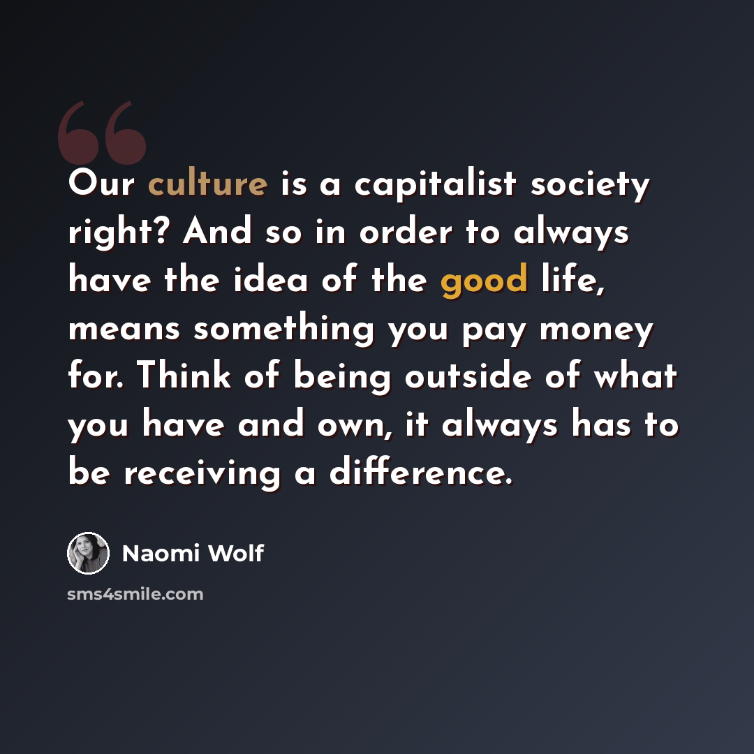 “Our culture is a capitalist society right? And so in order to always have the idea of the good life, means something you pay money for. Think of being outside of what you have and own, it always has to be receiving a difference.” quote by Naomi Wolf