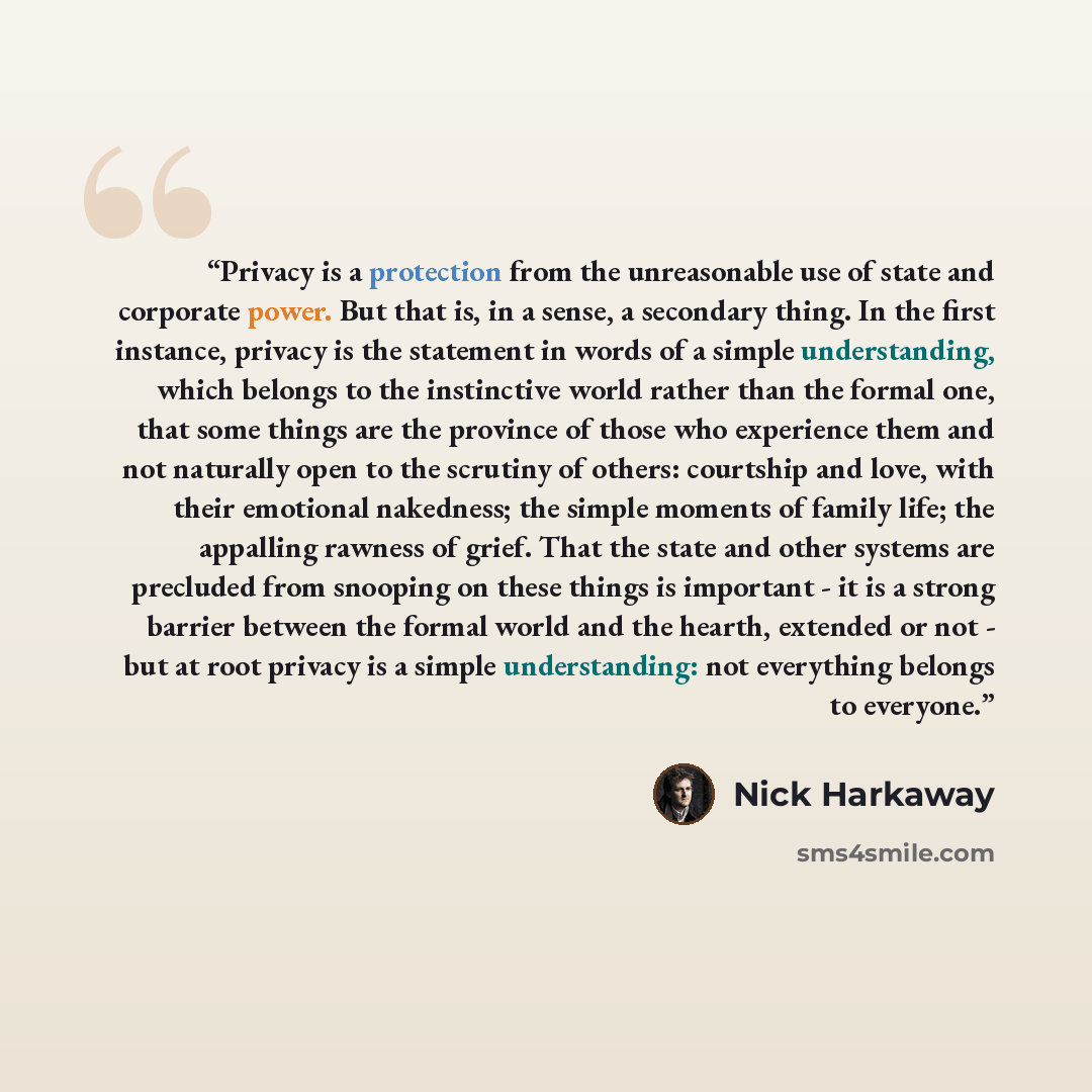 “Privacy is a protection from the unreasonable use of state and corporate power. But that is, in a sense, a secondary thing. In the first instance, privacy is the statement in words of a simple understanding, which belongs to the instinctive world rather than the formal one, that some things are…” quote by Nick Harkaway