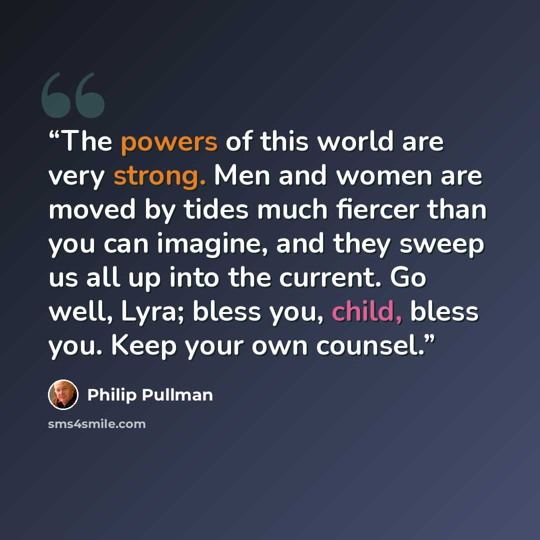“The powers of this world are very strong. Men and women are moved by tides much fiercer than you can imagine, and they sweep us all up into the current. Go well, Lyra; bless you, child, bless you. Keep your own counsel.” quote by Philip Pullman