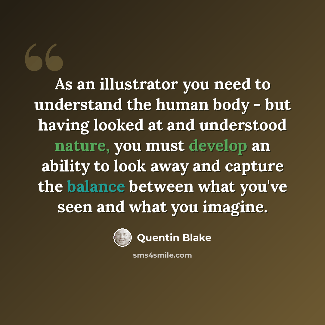 “As an illustrator you need to understand the human body - but having looked at and understood nature, you must develop an ability to look away and capture the balance between what you've seen and what you imagine.” quote by Quentin Blake