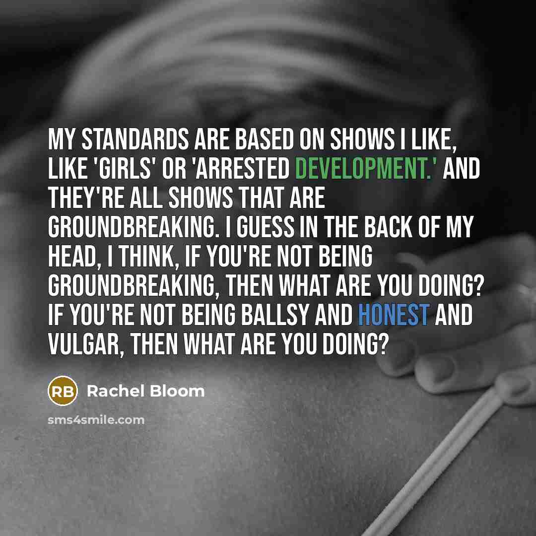 “My standards are based on shows I like, like 'Girls' or 'Arrested Development.' And they're all shows that are groundbreaking. I guess in the back of my head, I think, If you're not being groundbreaking, then what are you doing? If you're not being ballsy and honest and vulgar, then what are you…” quote by Rachel Bloom
