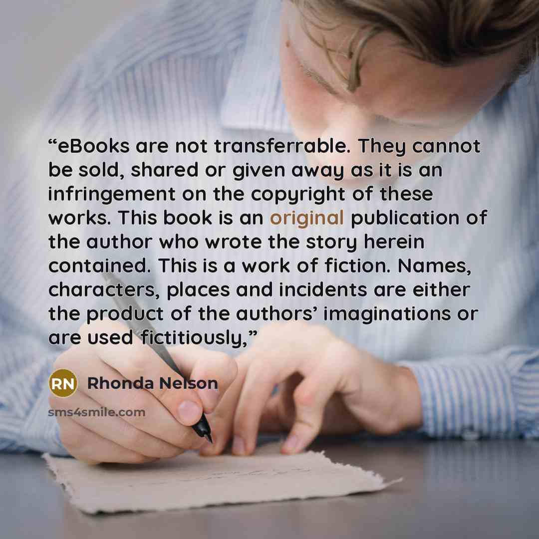 “eBooks are not transferrable. They cannot be sold, shared or given away as it is an infringement on the copyright of these works. This book is an original publication of the author who wrote the story herein contained. This is a work of fiction. Names, characters, places and incidents are either…” quote by Rhonda Nelson