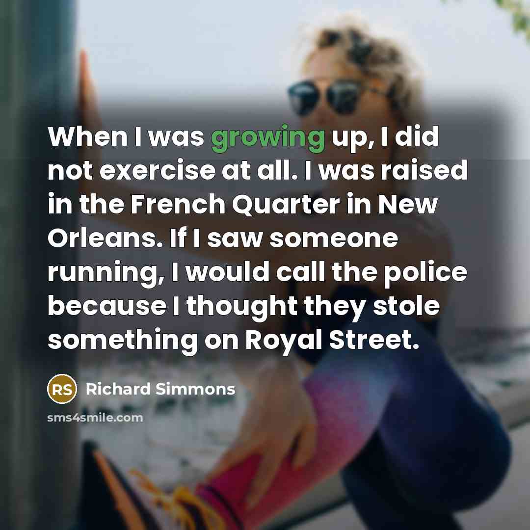 “When I was growing up, I did not exercise at all. I was raised in the French Quarter in New Orleans. If I saw someone running, I would call the police because I thought they stole something on Royal Street.” quote by Richard Simmons