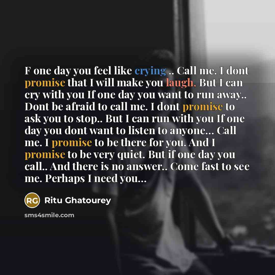 “F one day you feel like crying .. Call me. I dont promise that I will make you laugh, But I can cry with you If one day you want to run away.. Dont be afraid to call me. I dont promise to ask you to stop.. But I can run with you If one day you dont want to listen to anyone… Call me. I promise to…” quote by Ritu Ghatourey
