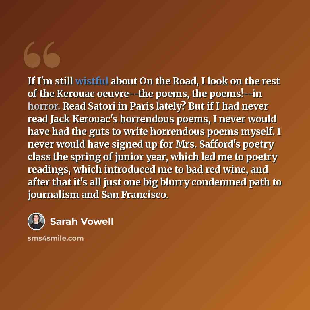 “If I'm still wistful about On the Road, I look on the rest of the Kerouac oeuvre--the poems, the poems!--in horror. Read Satori in Paris lately? But if I had never read Jack Kerouac's horrendous poems, I never would have had the guts to write horrendous poems myself. I never would have signed up…” quote by Sarah Vowell