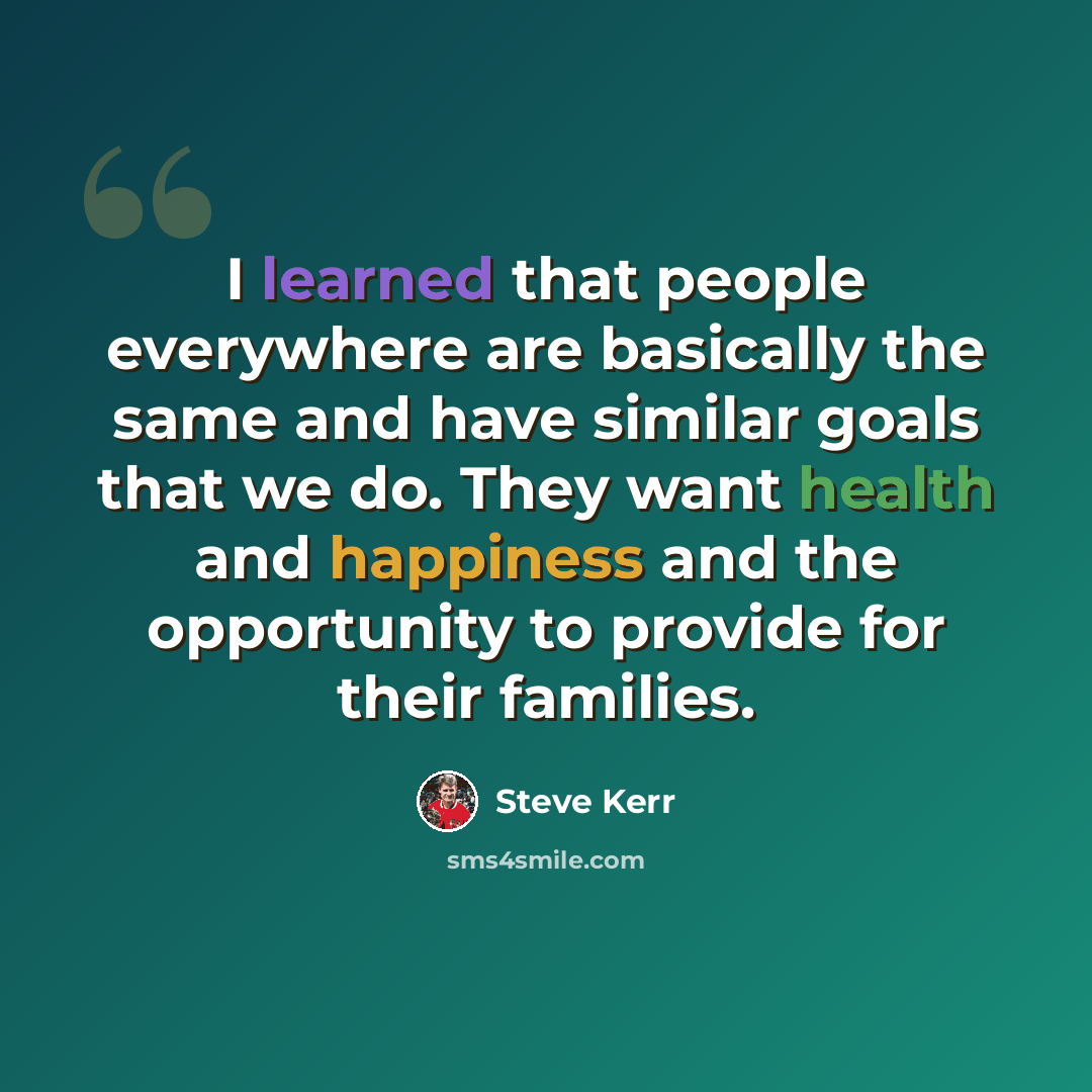 “I learned that people everywhere are basically the same and have similar goals that we do. They want health and happiness and the opportunity to provide for their families.” quote by Steve Kerr
