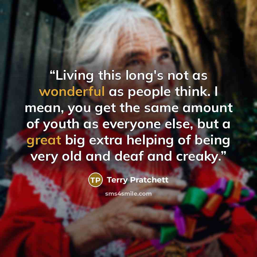 “Living this long's not as wonderful as people think. I mean, you get the same amount of youth as everyone else, but a great big extra helping of being very old and deaf and creaky.” quote by Terry Pratchett