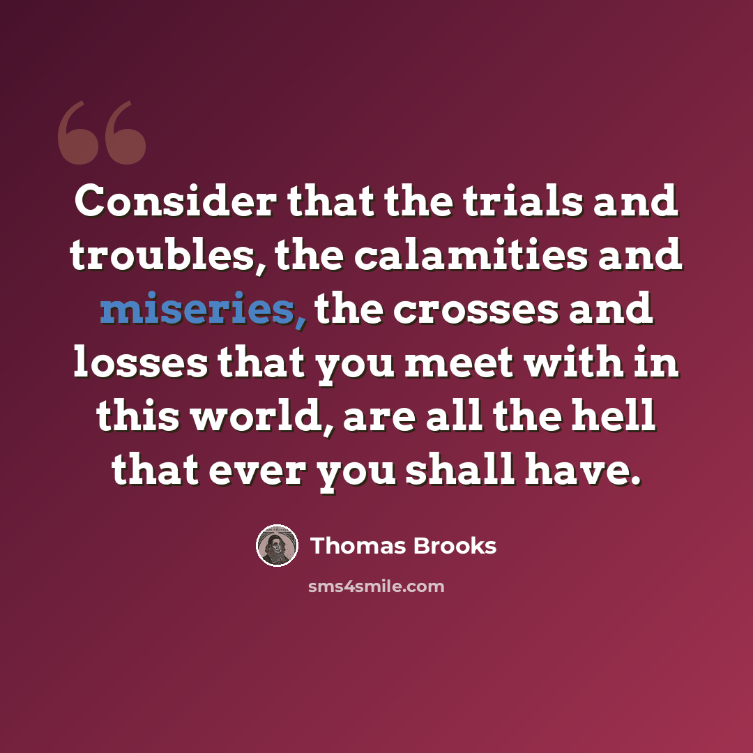 “Consider that the trials and troubles, the calamities and miseries, the crosses and losses that you meet with in this world, are all the hell that ever you shall have.” quote by Thomas Brooks